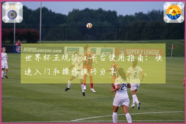 世界杯正规投注平台使用指南：快速入门和操作技巧分享