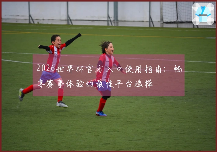 2026世界杯官方入口使用指南：畅享赛事体验的最佳平台选择