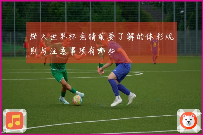 烽火世界杯竞猜前要了解的体彩规则与注意事项有哪些